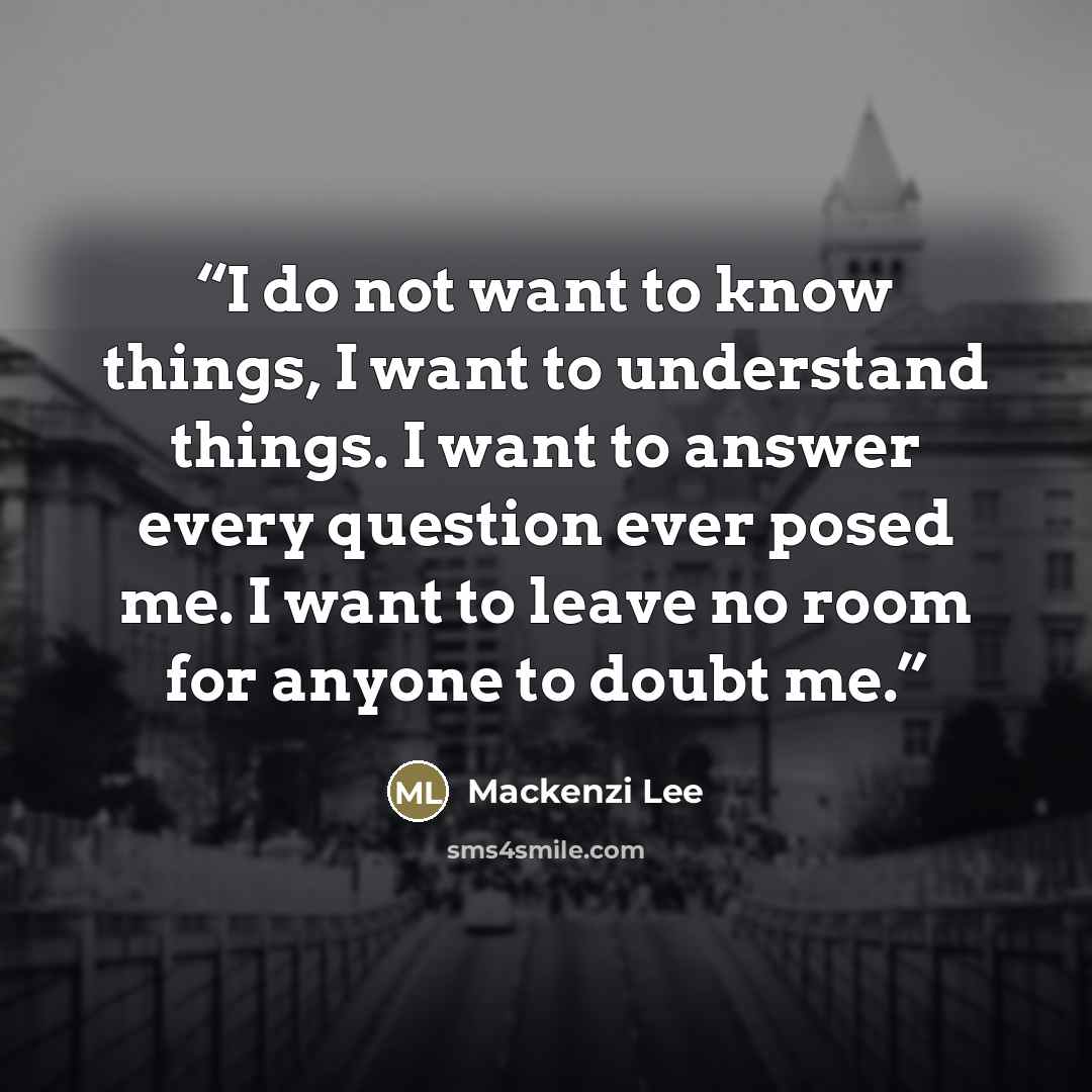 “I do not want to know things, I want to understand things. I want to answer every question ever posed me. I want to leave no room for anyone to doubt me.” quote by Mackenzi Lee