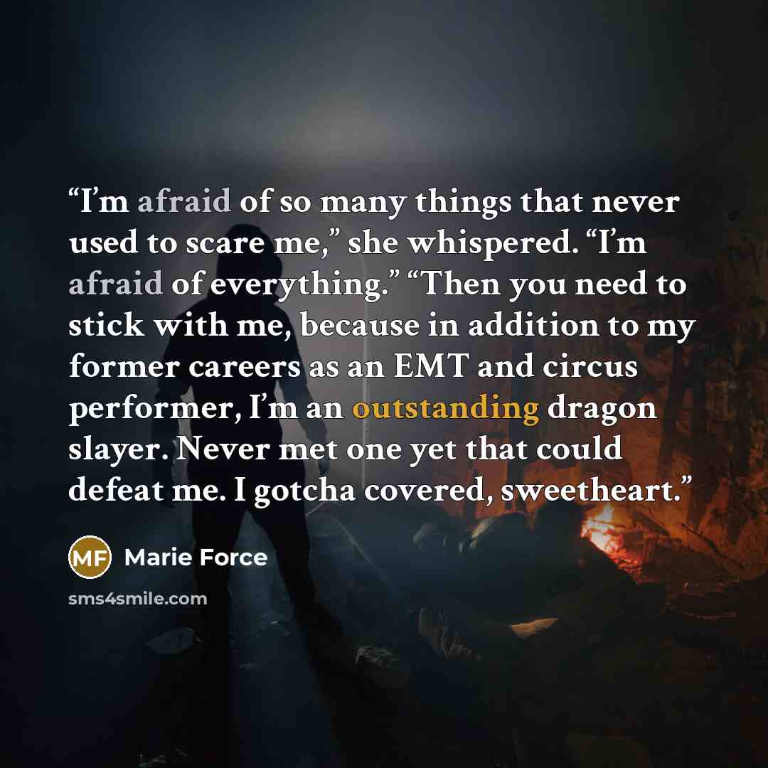 “I’m afraid of so many things that never used to scare me,” she whispered. “I’m afraid of everything.” “Then you need to stick with me, because in addition to my former careers as an EMT and circus performer, I’m an outstanding dragon slayer. Never met one yet that could defeat me. I gotcha…” quote by Marie Force