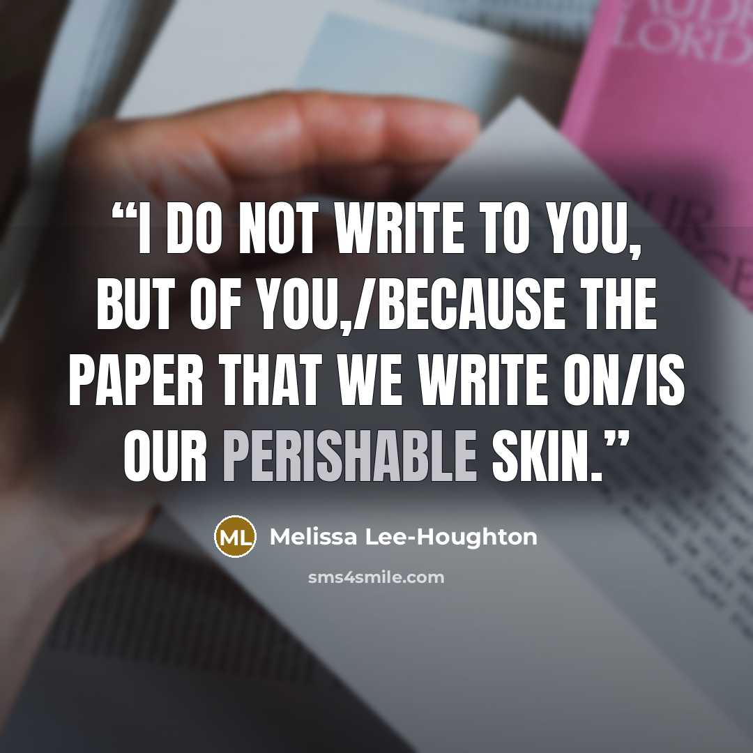 “I do not write to you, but of you,/because the paper that we write on/is our perishable skin.” quote by Melissa Lee-Houghton