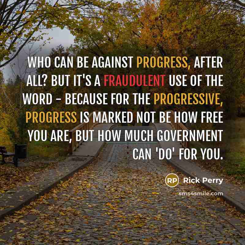 “Who can be against progress, after all? But it's a fraudulent use of the word - because for the Progressive, progress is marked not be how free you are, but how much government can 'do' for you.” quote by Rick Perry