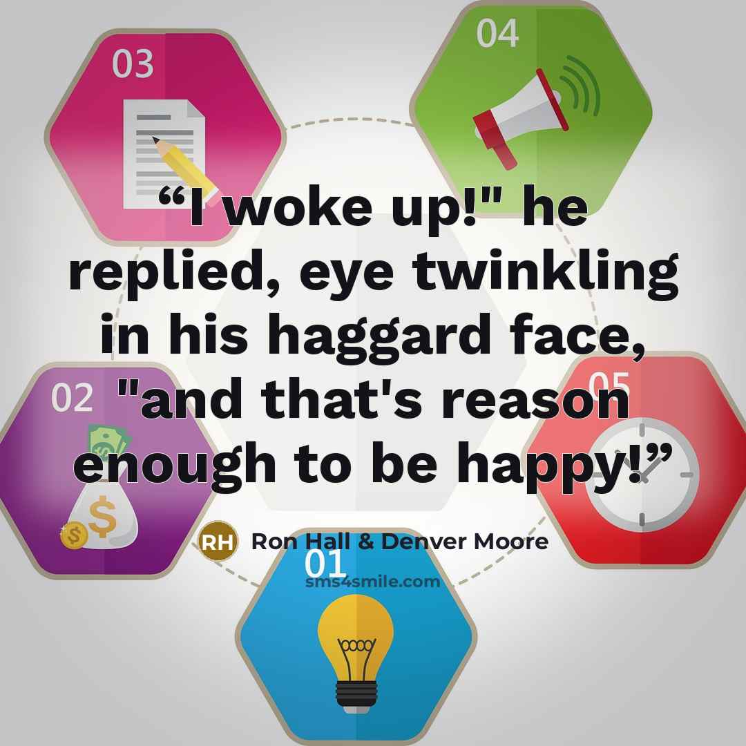 “I woke up!" he replied, eye twinkling in his haggard face, "and that's reason enough to be happy!” quote by Ron Hall & Denver Moore