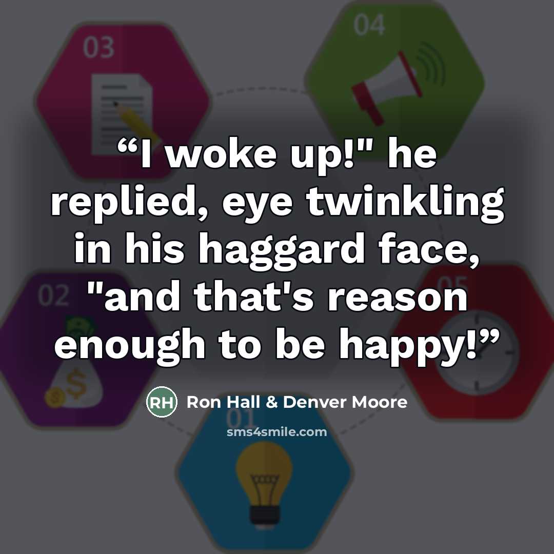 “I woke up!" he replied, eye twinkling in his haggard face, "and that's reason enough to be happy!” quote by Ron Hall & Denver Moore