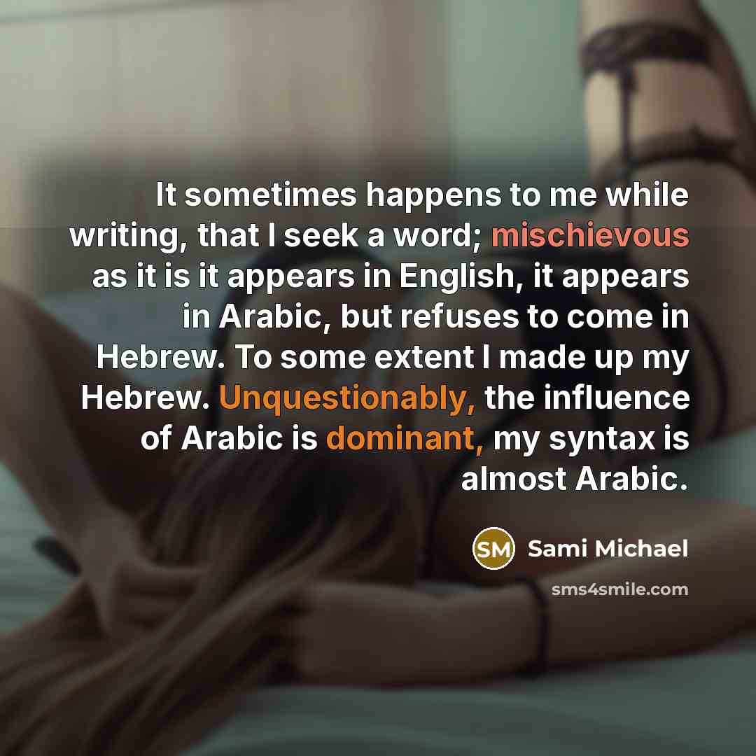 “It sometimes happens to me while writing, that I seek a word; mischievous as it is it appears in English, it appears in Arabic, but refuses to come in Hebrew. To some extent I made up my Hebrew. Unquestionably, the influence of Arabic is dominant, my syntax is almost Arabic.” quote by Sami Michael