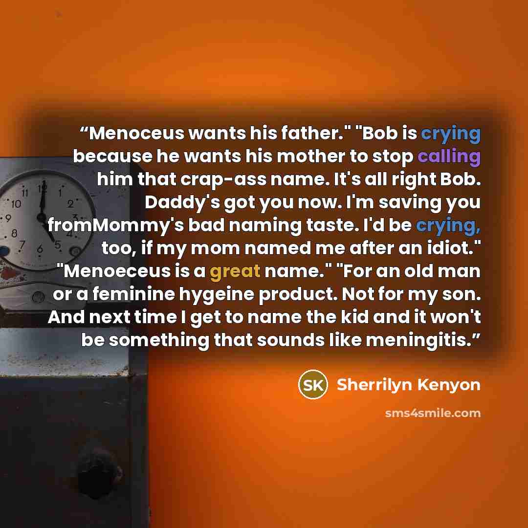 “Menoceus wants his father." "Bob is crying because he wants his mother to stop calling him that crap-ass name. It's all right Bob. Daddy's got you now. I'm saving you fromMommy's bad naming taste. I'd be crying, too, if my mom named me after an idiot." "Menoeceus is a great name." "For an old man…” quote by Sherrilyn Kenyon
