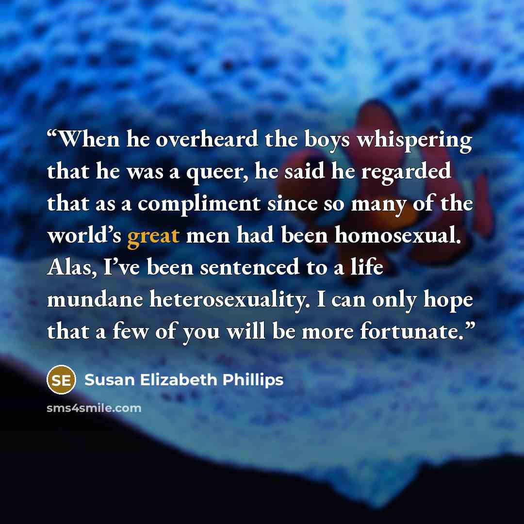 “When he overheard the boys whispering that he was a queer, he said he regarded that as a compliment since so many of the world’s great men had been homosexual. Alas, I’ve been sentenced to a life mundane heterosexuality. I can only hope that a few of you will be more fortunate.” quote by Susan Elizabeth Phillips