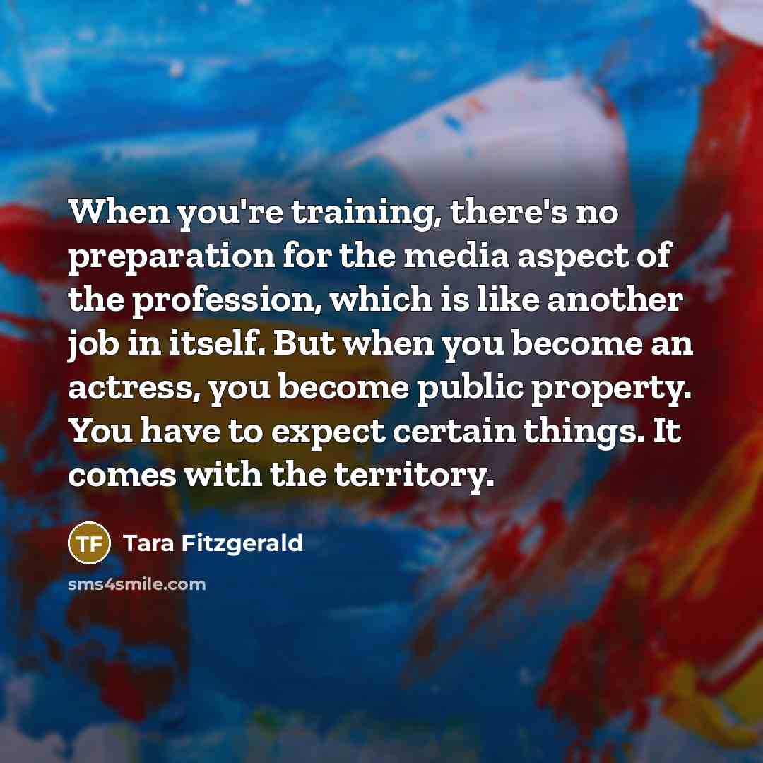 “When you're training, there's no preparation for the media aspect of the profession, which is like another job in itself. But when you become an actress, you become public property. You have to expect certain things. It comes with the territory.” quote by Tara Fitzgerald