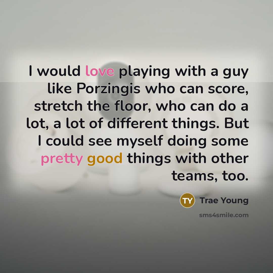 “I would love playing with a guy like Porzingis who can score, stretch the floor, who can do a lot, a lot of different things. But I could see myself doing some pretty good things with other teams, too.” quote by Trae Young
