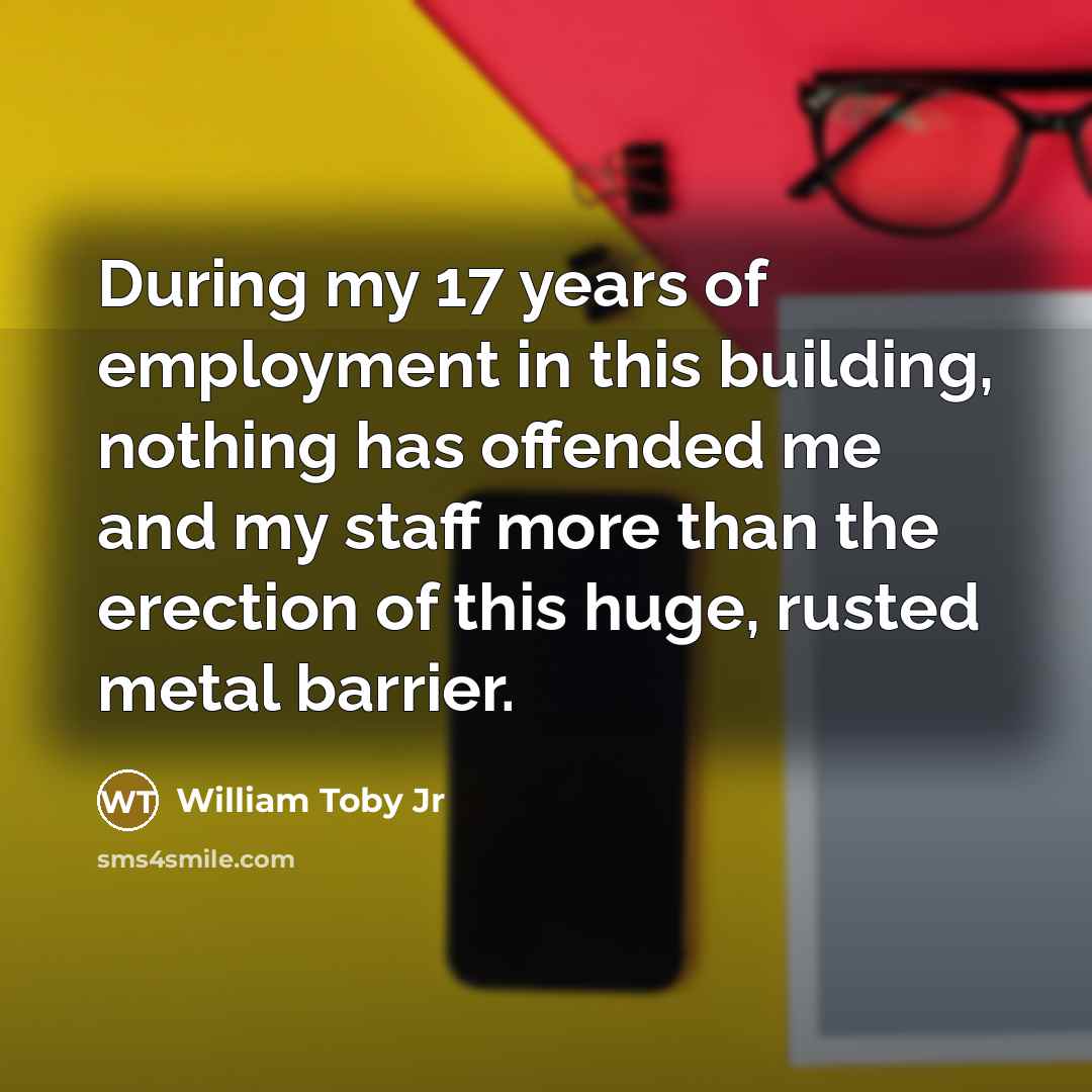 “During my 17 years of employment in this building, nothing has offended me and my staff more than the erection of this huge, rusted metal barrier.” quote by William Toby Jr