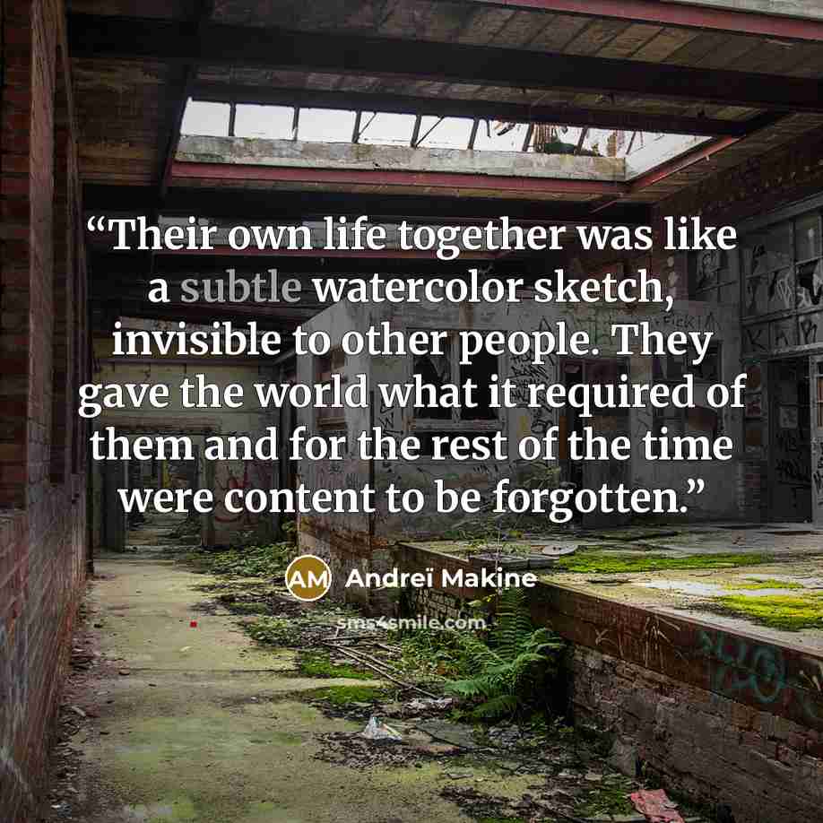 “Their own life together was like a subtle watercolor sketch, invisible to other people. They gave the world what it required of them and for the rest of the time were content to be forgotten.” quote by Andreï Makine