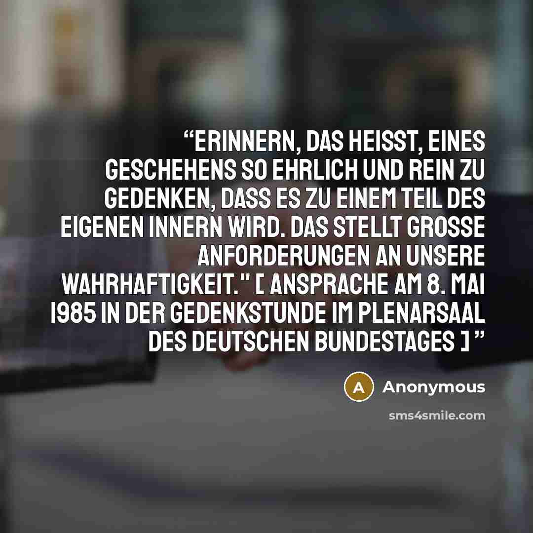 “Erinnern, das heißt, eines Geschehens so ehrlich und rein zu gedenken, daß es zu einem Teil des eigenen Innern wird. Das stellt große Anforderungen an unsere Wahrhaftigkeit." [ Ansprache am 8. Mai 1985 in der Gedenkstunde im Plenarsaal des Deutschen Bundestages ]” quote by Anonymous