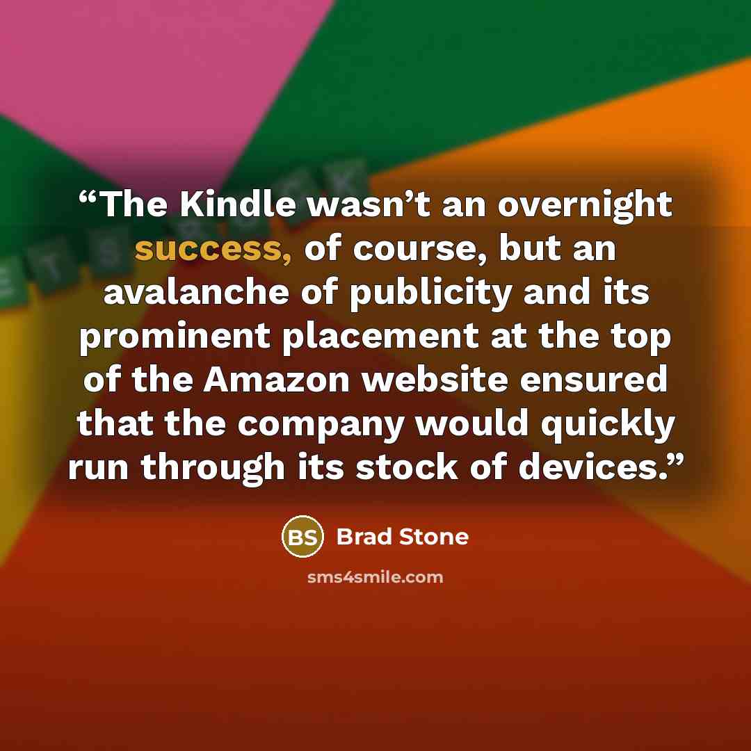 “The Kindle wasn’t an overnight success, of course, but an avalanche of publicity and its prominent placement at the top of the Amazon website ensured that the company would quickly run through its stock of devices.” quote by Brad Stone