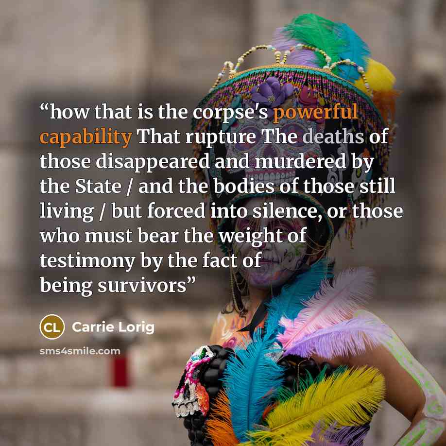 “how that is the corpse's powerful capability That rupture The deaths of those disappeared and murdered by the State / and the bodies of those still living / but forced into silence, or those who must bear the weight of testimony by the fact of being survivors” quote by Carrie Lorig