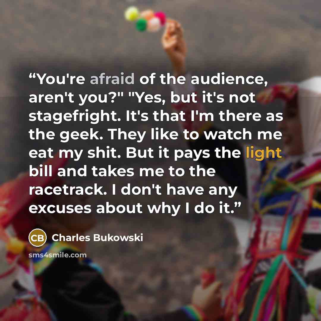 “You're afraid of the audience, aren't you?" "Yes, but it's not stagefright. It's that I'm there as the geek. They like to watch me eat my shit. But it pays the light bill and takes me to the racetrack. I don't have any excuses about why I do it.” quote by Charles Bukowski