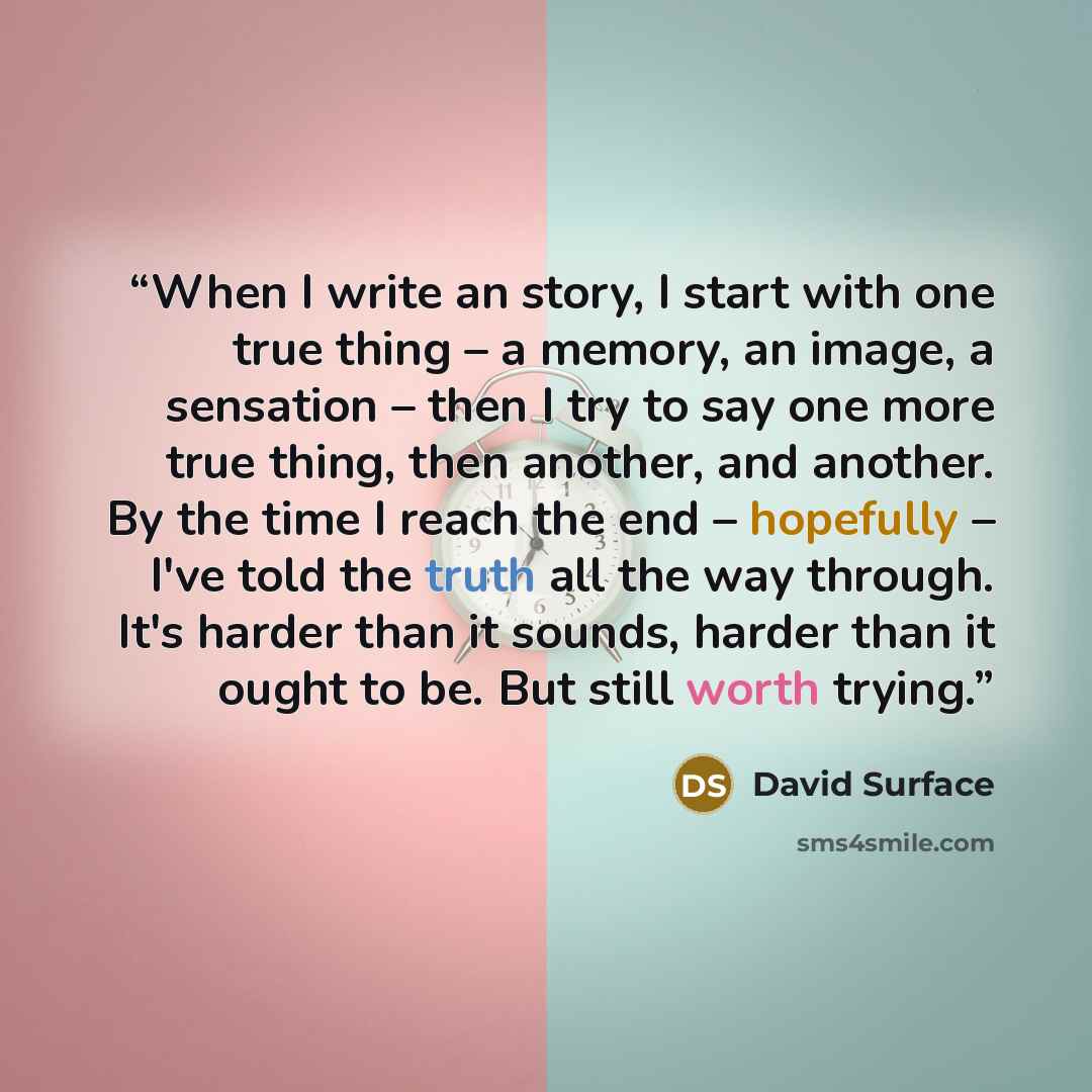“When I write an story, I start with one true thing – a memory, an image, a sensation – then I try to say one more true thing, then another, and another. By the time I reach the end – hopefully – I've told the truth all the way through. It's harder than it sounds, harder than it ought to be. But…” quote by David Surface