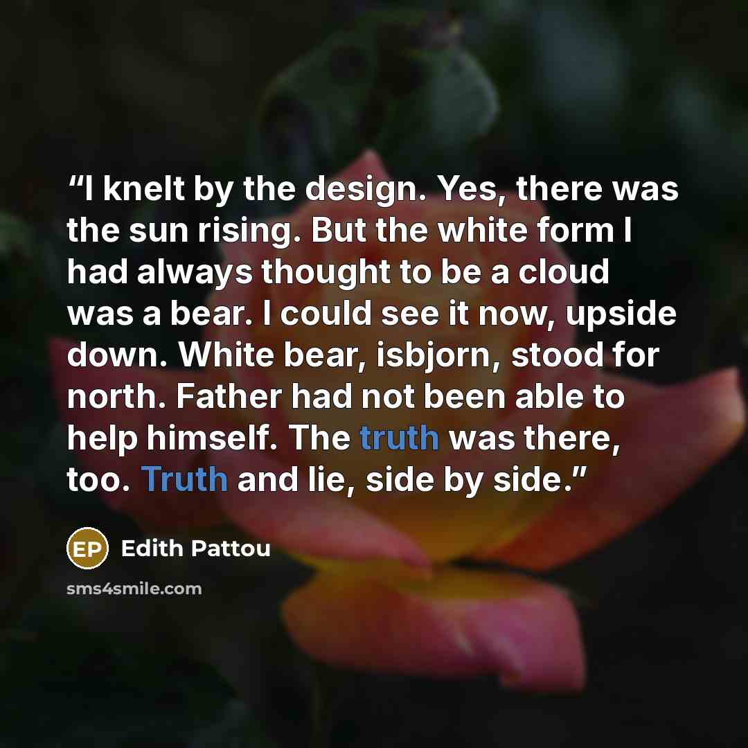 “I knelt by the design. Yes, there was the sun rising. But the white form I had always thought to be a cloud was a bear. I could see it now, upside down. White bear, isbjorn, stood for north. Father had not been able to help himself. The truth was there, too. Truth and lie, side by side.” quote by Edith Pattou