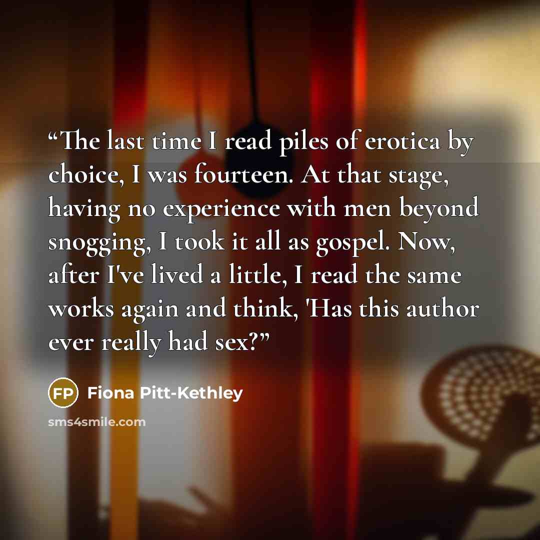 “The last time I read piles of erotica by choice, I was fourteen. At that stage, having no experience with men beyond snogging, I took it all as gospel. Now, after I've lived a little, I read the same works again and think, 'Has this author ever really had sex?” quote by Fiona Pitt-Kethley