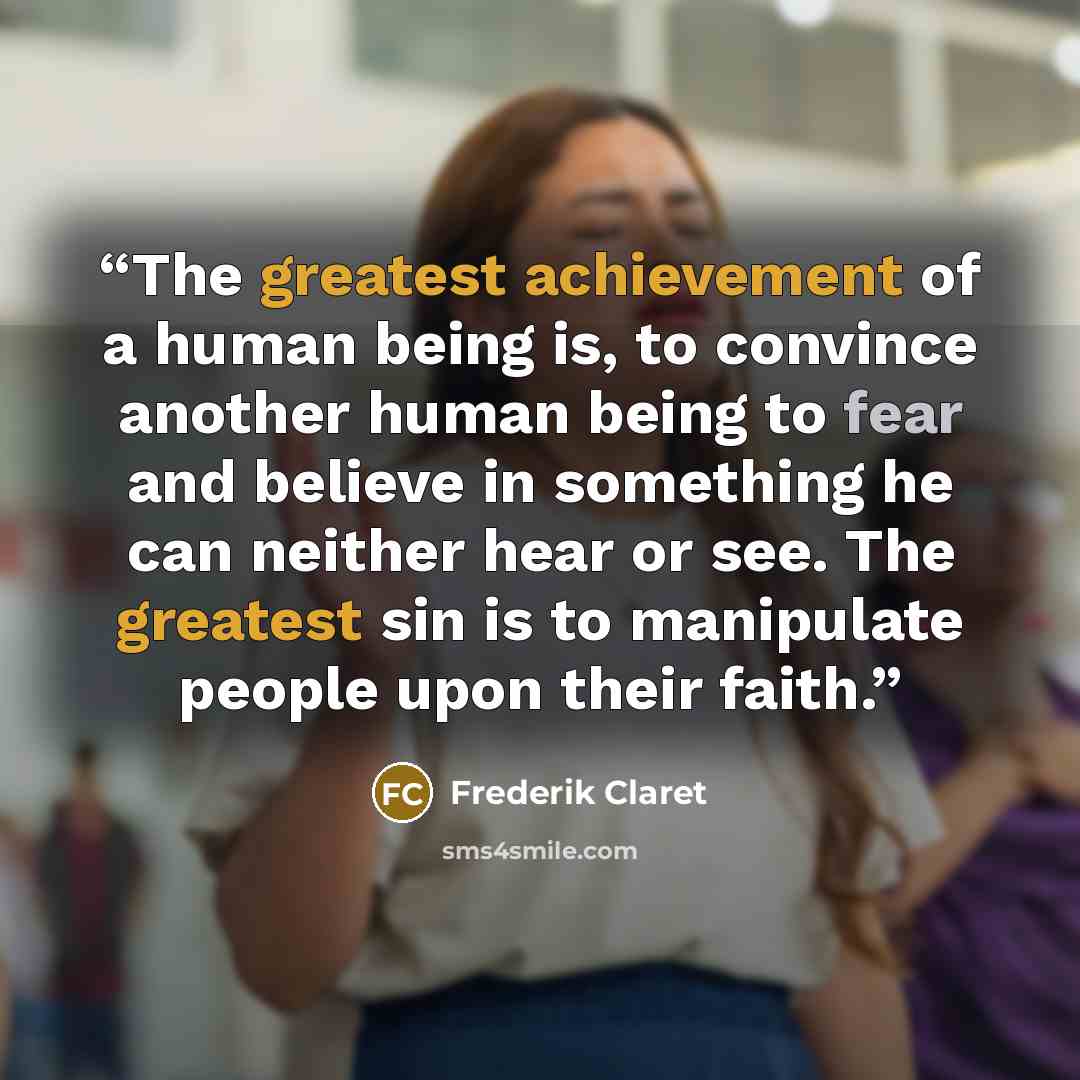 “The greatest achievement of a human being is, to convince another human being to fear and believe in something he can neither hear or see. The greatest sin is to manipulate people upon their faith.” quote by Frederik Claret