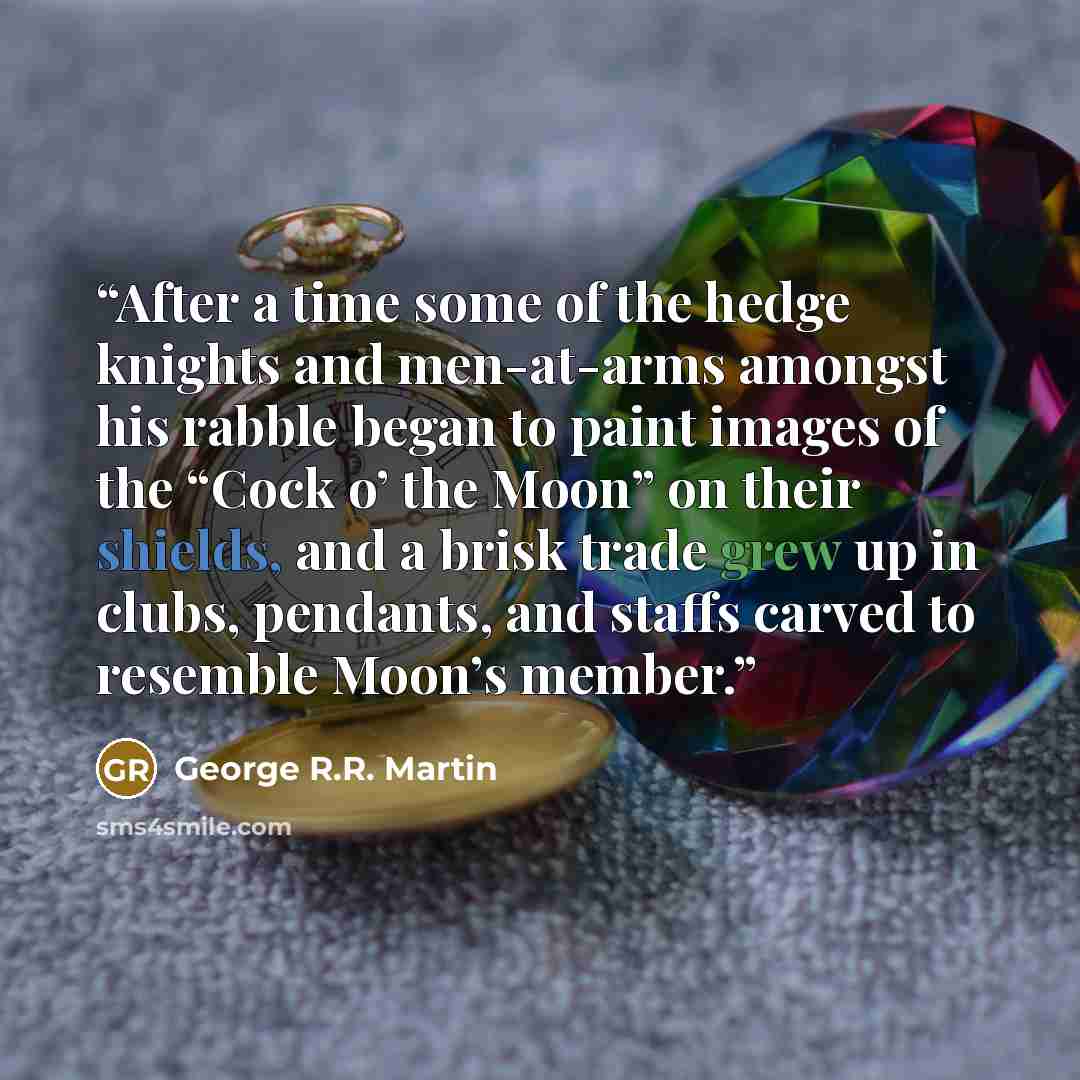 “After a time some of the hedge knights and men-at-arms amongst his rabble began to paint images of the “Cock o’ the Moon” on their shields, and a brisk trade grew up in clubs, pendants, and staffs carved to resemble Moon’s member.” quote by George R.R. Martin