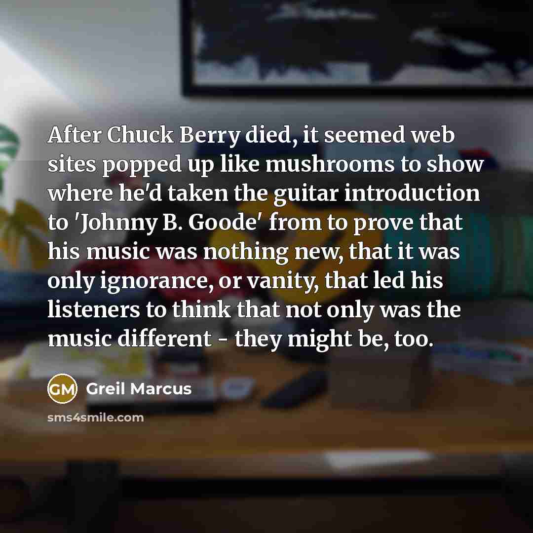 “After Chuck Berry died, it seemed web sites popped up like mushrooms to show where he'd taken the guitar introduction to 'Johnny B. Goode' from to prove that his music was nothing new, that it was only ignorance, or vanity, that led his listeners to think that not only was the music different…” quote by Greil Marcus