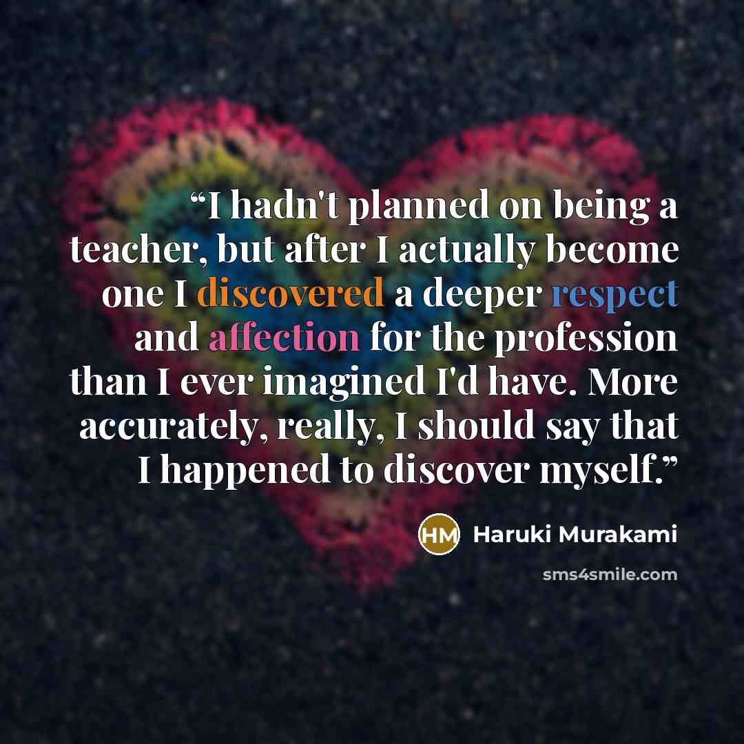 “I hadn't planned on being a teacher, but after I actually become one I discovered a deeper respect and affection for the profession than I ever imagined I'd have. More accurately, really, I should say that I happened to discover myself.” quote by Haruki Murakami