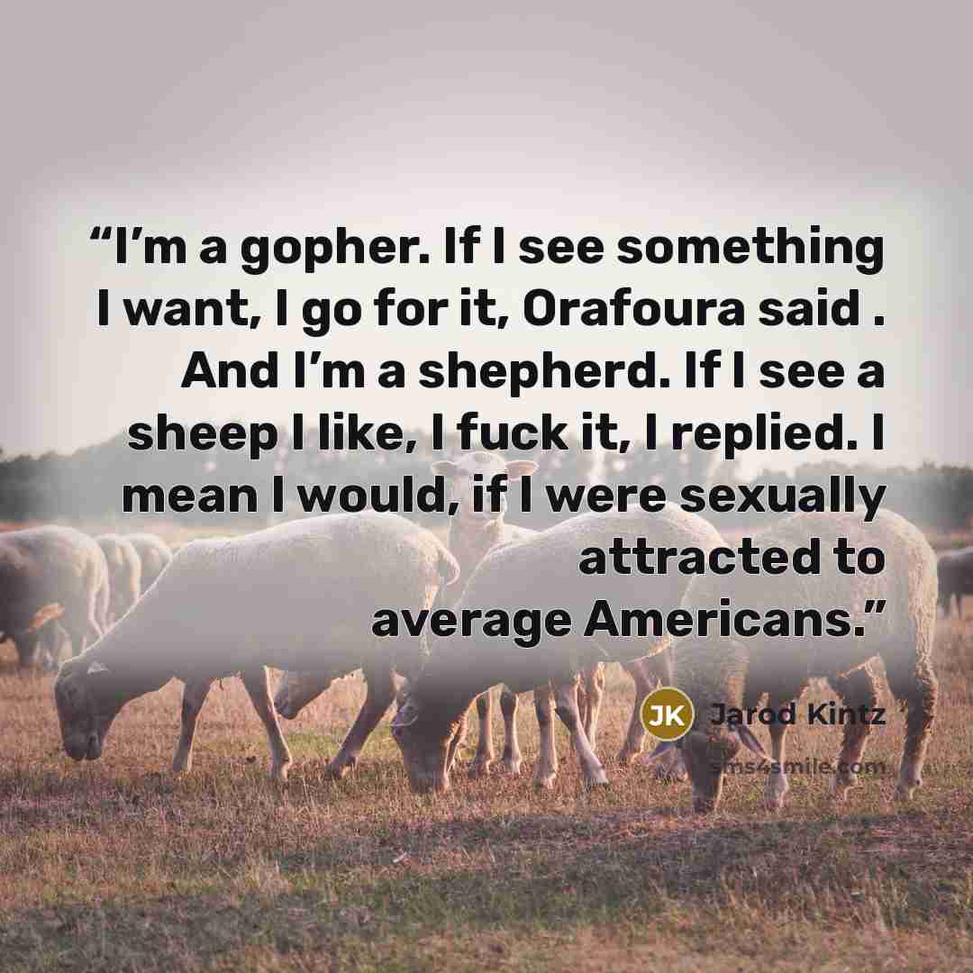 “I’m a gopher. If I see something I want, I go for it, Orafoura said . And I’m a shepherd. If I see a sheep I like, I fuck it, I replied. I mean I would, if I were sexually attracted to average Americans.” quote by Jarod Kintz
