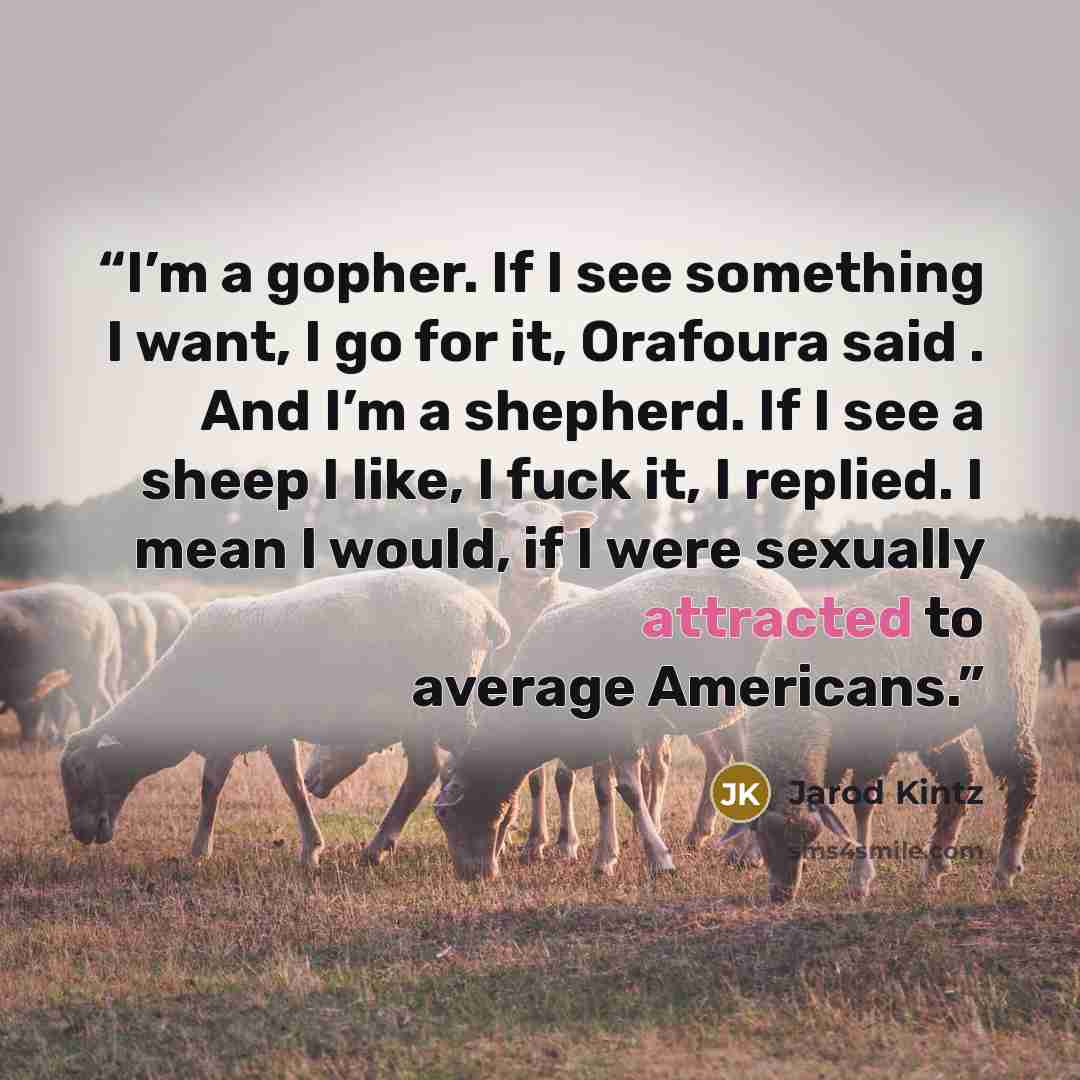 “I’m a gopher. If I see something I want, I go for it, Orafoura said . And I’m a shepherd. If I see a sheep I like, I fuck it, I replied. I mean I would, if I were sexually attracted to average Americans.” quote by Jarod Kintz
