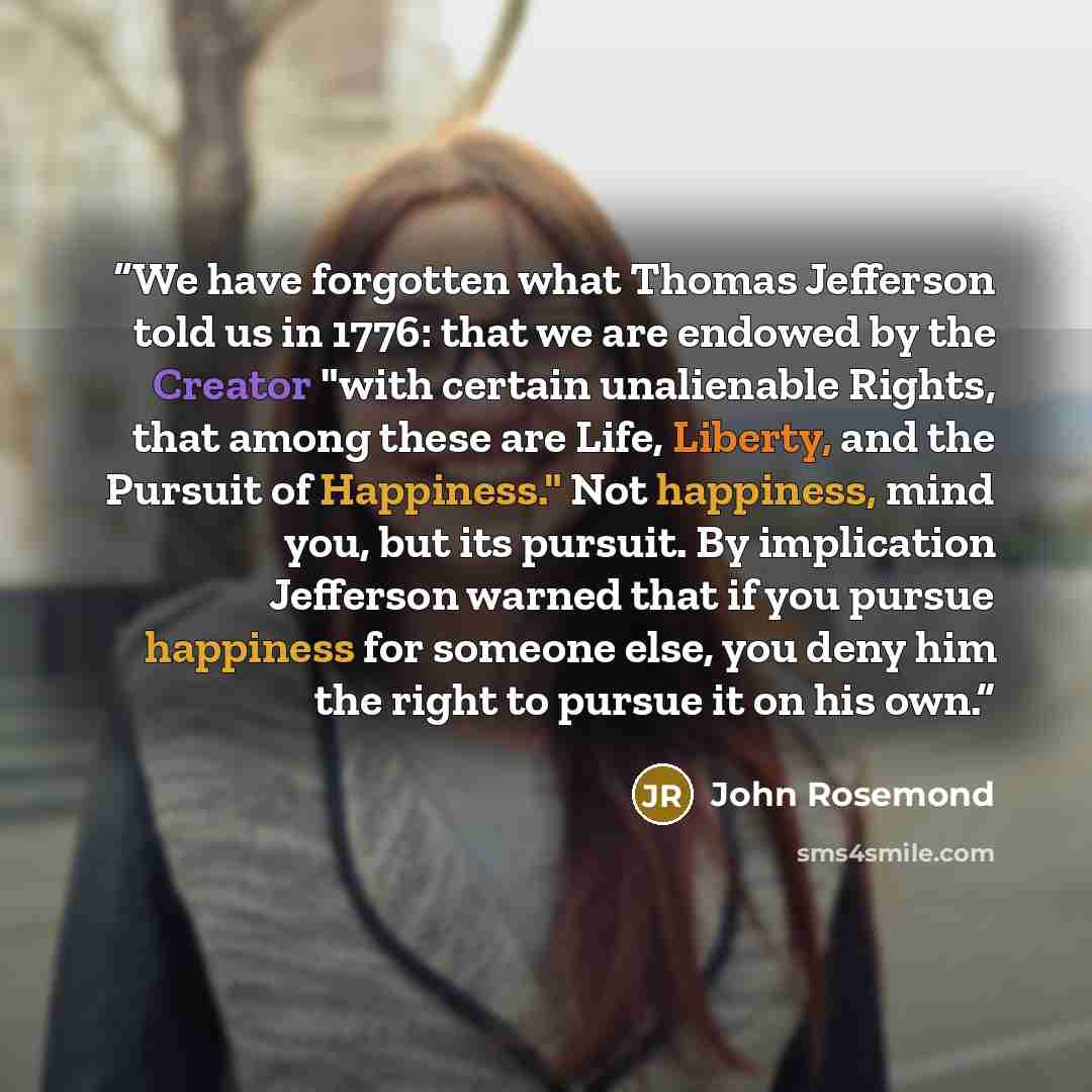 “We have forgotten what Thomas Jefferson told us in 1776: that we are endowed by the Creator "with certain unalienable Rights, that among these are Life, Liberty, and the Pursuit of Happiness." Not happiness, mind you, but its pursuit. By implication Jefferson warned that if you pursue happiness…” quote by John Rosemond