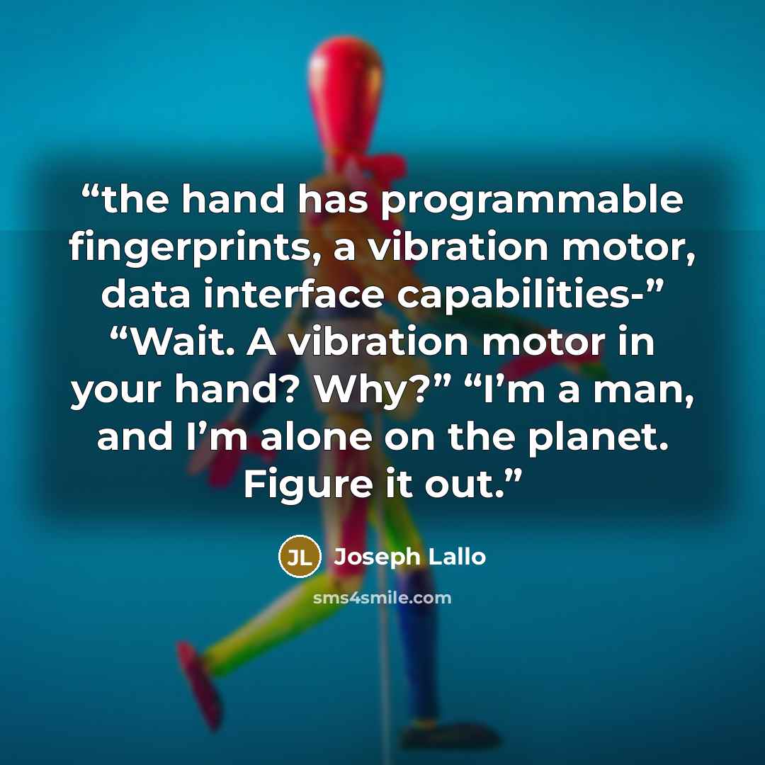 “the hand has programmable fingerprints, a vibration motor, data interface capabilities-” “Wait. A vibration motor in your hand? Why?” “I’m a man, and I’m alone on the planet. Figure it out.” quote by Joseph Lallo