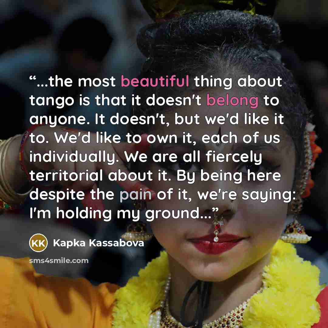 “...the most beautiful thing about tango is that it doesn't belong to anyone. It doesn't, but we'd like it to. We'd like to own it, each of us individually. We are all fiercely territorial about it. By being here despite the pain of it, we're saying: I'm holding my ground...” quote by Kapka Kassabova
