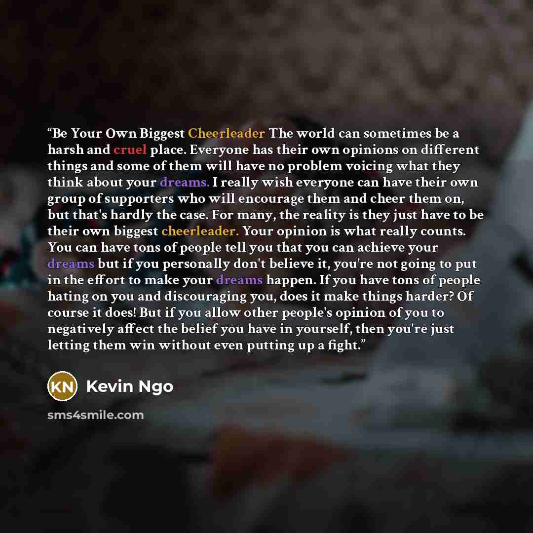 “Be Your Own Biggest Cheerleader The world can sometimes be a harsh and cruel place. Everyone has their own opinions on different things and some of them will have no problem voicing what they think about your dreams. I really wish everyone can have their own group of supporters who will encourage…” quote by Kevin Ngo