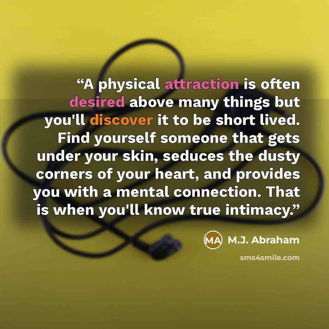 “A physical attraction is often desired above many things but you'll discover it to be short lived. Find yourself someone that gets under your skin, seduces the dusty corners of your heart, and provides you with a mental connection. That is when you'll know true intimacy.” quote by M.J. Abraham