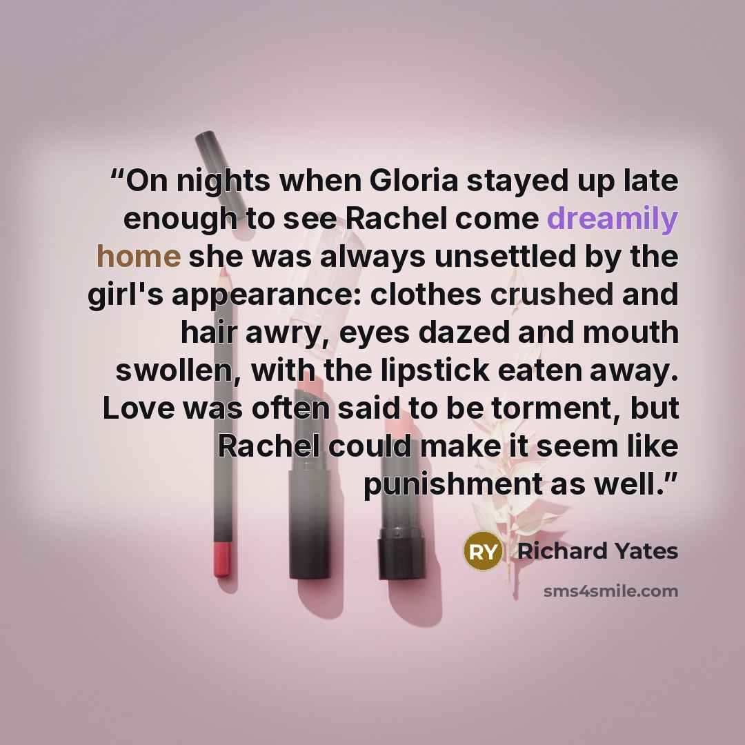 “On nights when Gloria stayed up late enough to see Rachel come dreamily home she was always unsettled by the girl's appearance: clothes crushed and hair awry, eyes dazed and mouth swollen, with the lipstick eaten away. Love was often said to be torment, but Rachel could make it seem like…” quote by Richard Yates