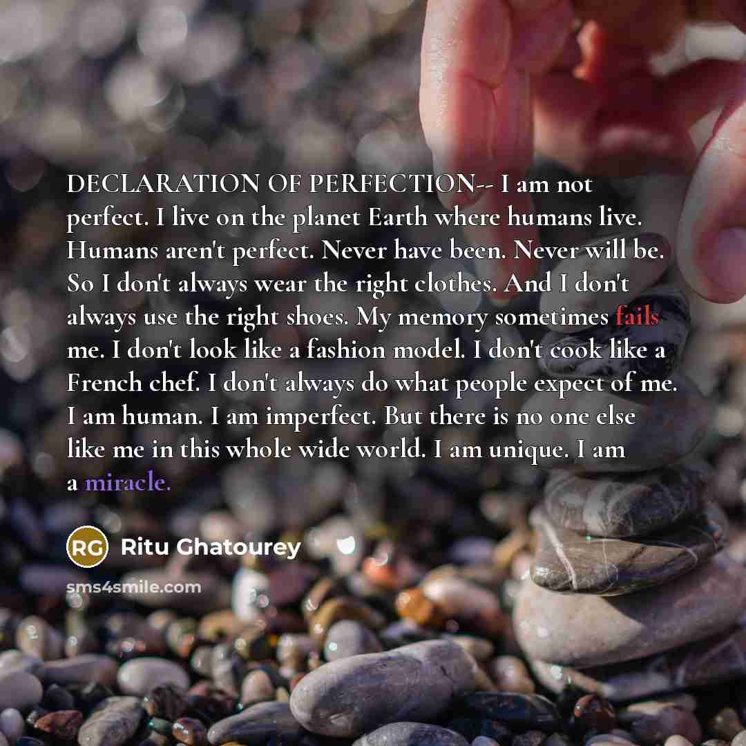 “DECLARATION OF PERFECTION-- I am not perfect. I live on the planet Earth where humans live. Humans aren't perfect. Never have been. Never will be. So I don't always wear the right clothes. And I don't always use the right shoes. My memory sometimes fails me. I don't look like a fashion model. I…” quote by Ritu Ghatourey