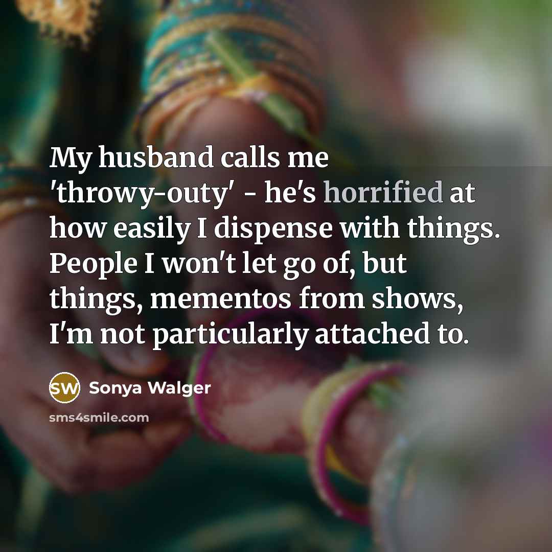 “My husband calls me 'throwy-outy' - he's horrified at how easily I dispense with things. People I won't let go of, but things, mementos from shows, I'm not particularly attached to.” quote by Sonya Walger