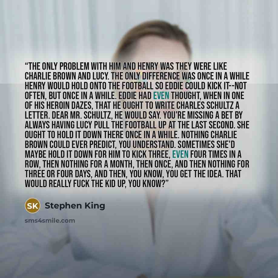 “The only problem with him and Henry was they were like Charlie Brown and Lucy. The only difference was once in a while Henry would hold onto the football so Eddie could kick it--not often, but once in a while. Eddie had even thought, when in one of his heroin dazes, that he ought to write Charles…” quote by Stephen King