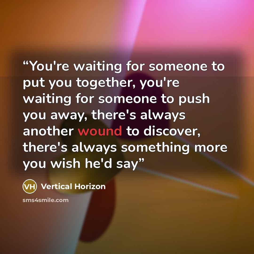 “You're waiting for someone to put you together, you're waiting for someone to push you away, there's always another wound to discover, there's always something more you wish he'd say” quote by Vertical Horizon