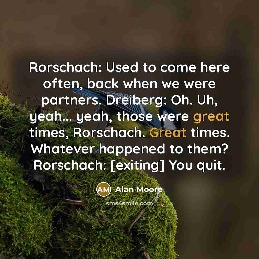 “Rorschach: Used to come here often, back when we were partners. Dreiberg: Oh. Uh, yeah... yeah, those were great times, Rorschach. Great times. Whatever happened to them? Rorschach: [exiting] You quit.” quote by Alan Moore