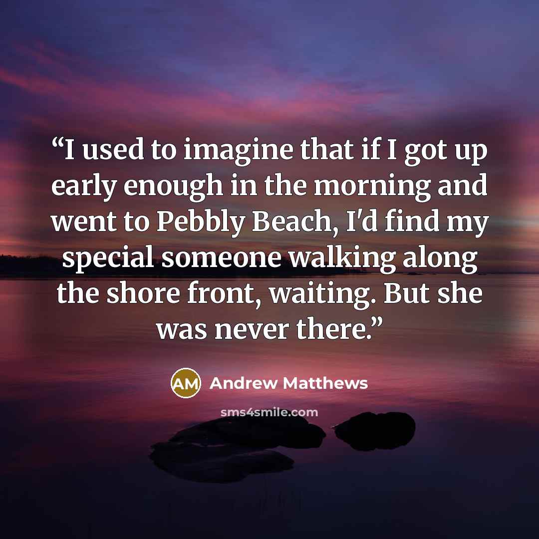 “I used to imagine that if I got up early enough in the morning and went to Pebbly Beach, I'd find my special someone walking along the shore front, waiting. But she was never there.” quote by Andrew Matthews