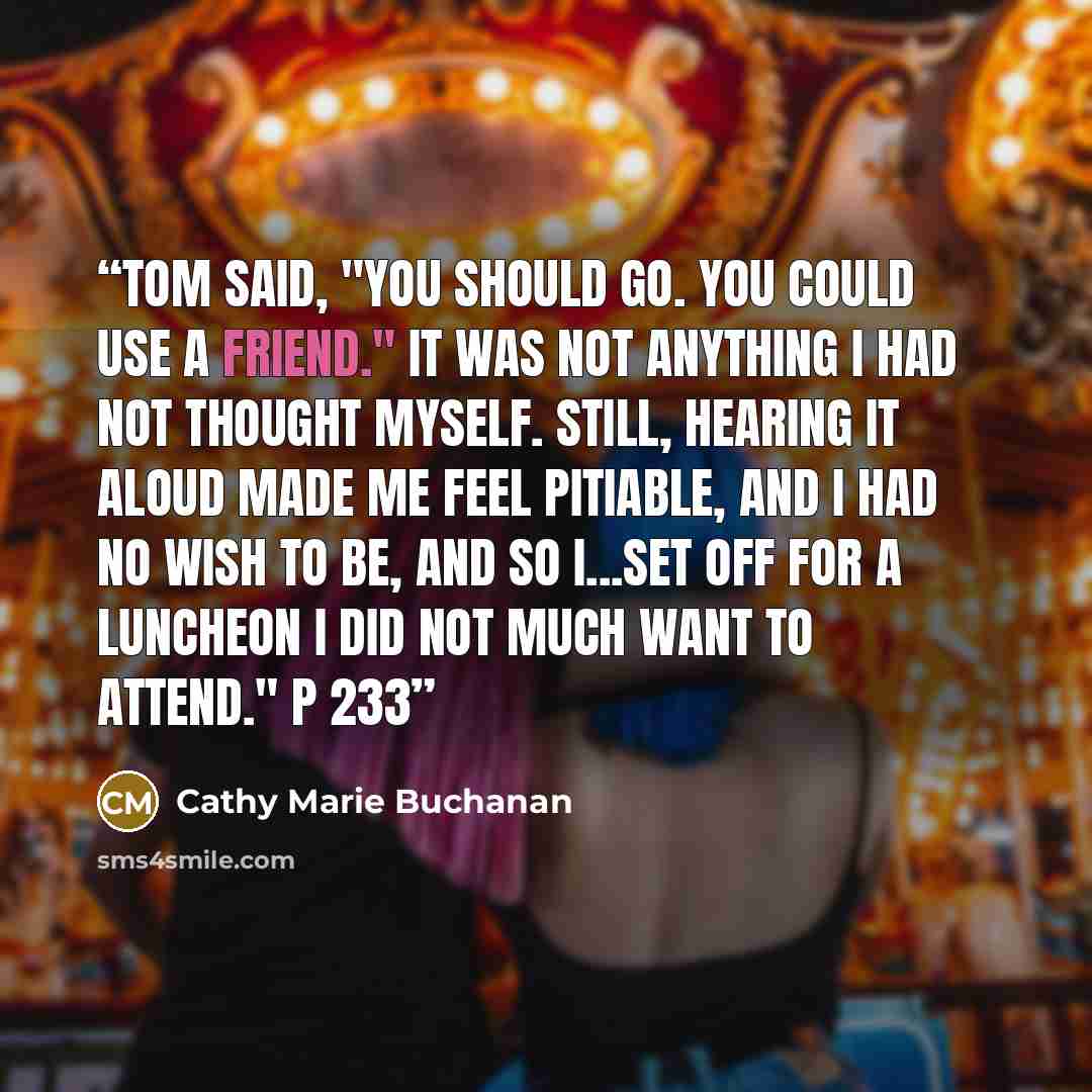 “Tom said, "You should go. You could use a friend." It was not anything I had not thought myself. Still, hearing it aloud made me feel pitiable, and I had no wish to be, and so I...set off for a luncheon I did not much want to attend." p 233” quote by Cathy Marie Buchanan