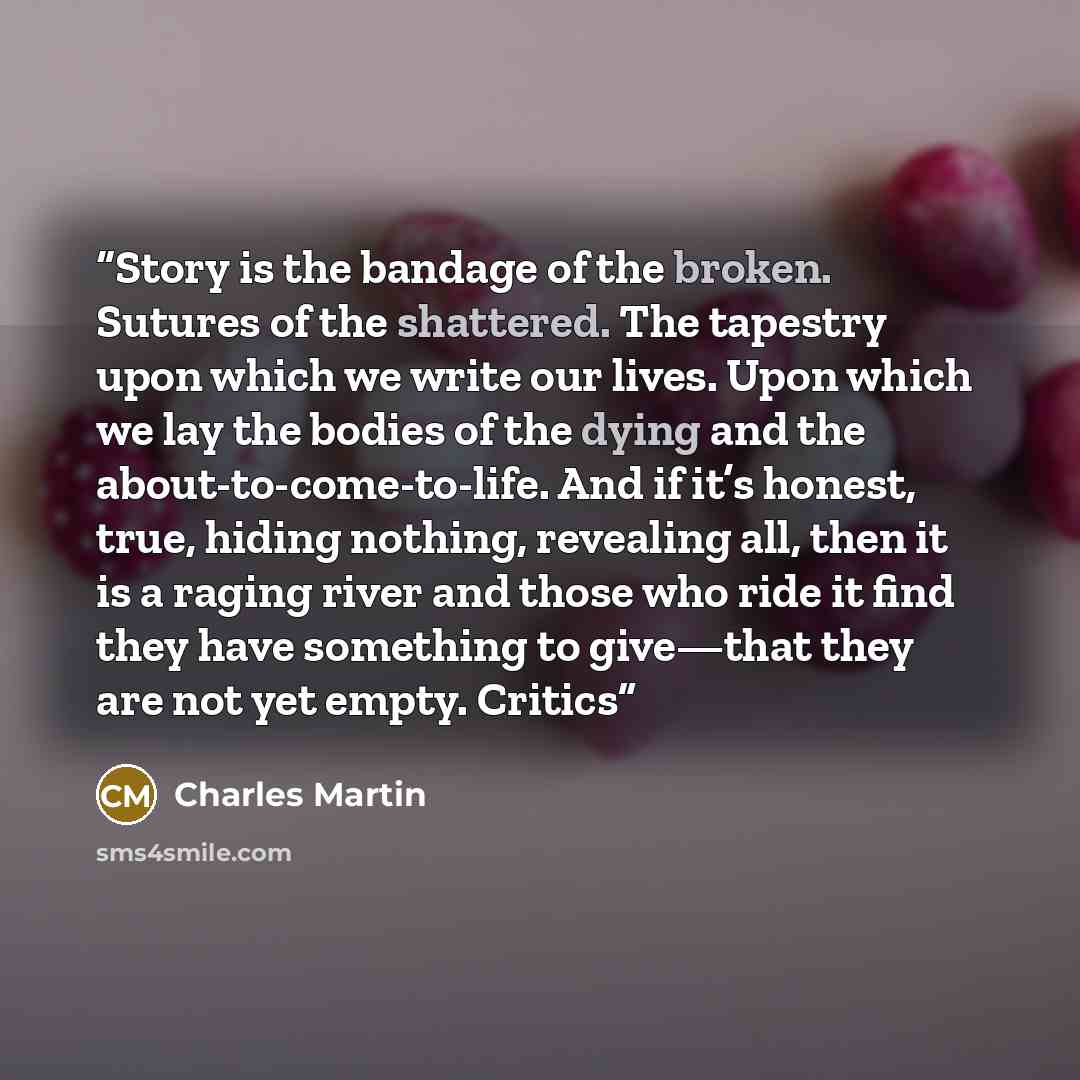 “Story is the bandage of the broken. Sutures of the shattered. The tapestry upon which we write our lives. Upon which we lay the bodies of the dying and the about-to-come-to-life. And if it’s honest, true, hiding nothing, revealing all, then it is a raging river and those who ride it find they have…” quote by Charles Martin