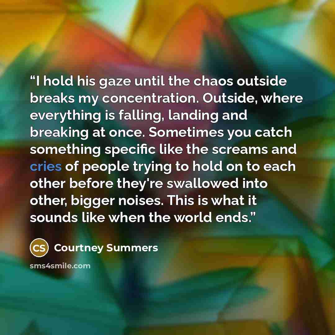 “I hold his gaze until the chaos outside breaks my concentration. Outside, where everything is falling, landing and breaking at once. Sometimes you catch something specific like the screams and cries of people trying to hold on to each other before they're swallowed into other, bigger noises. This…” quote by Courtney Summers