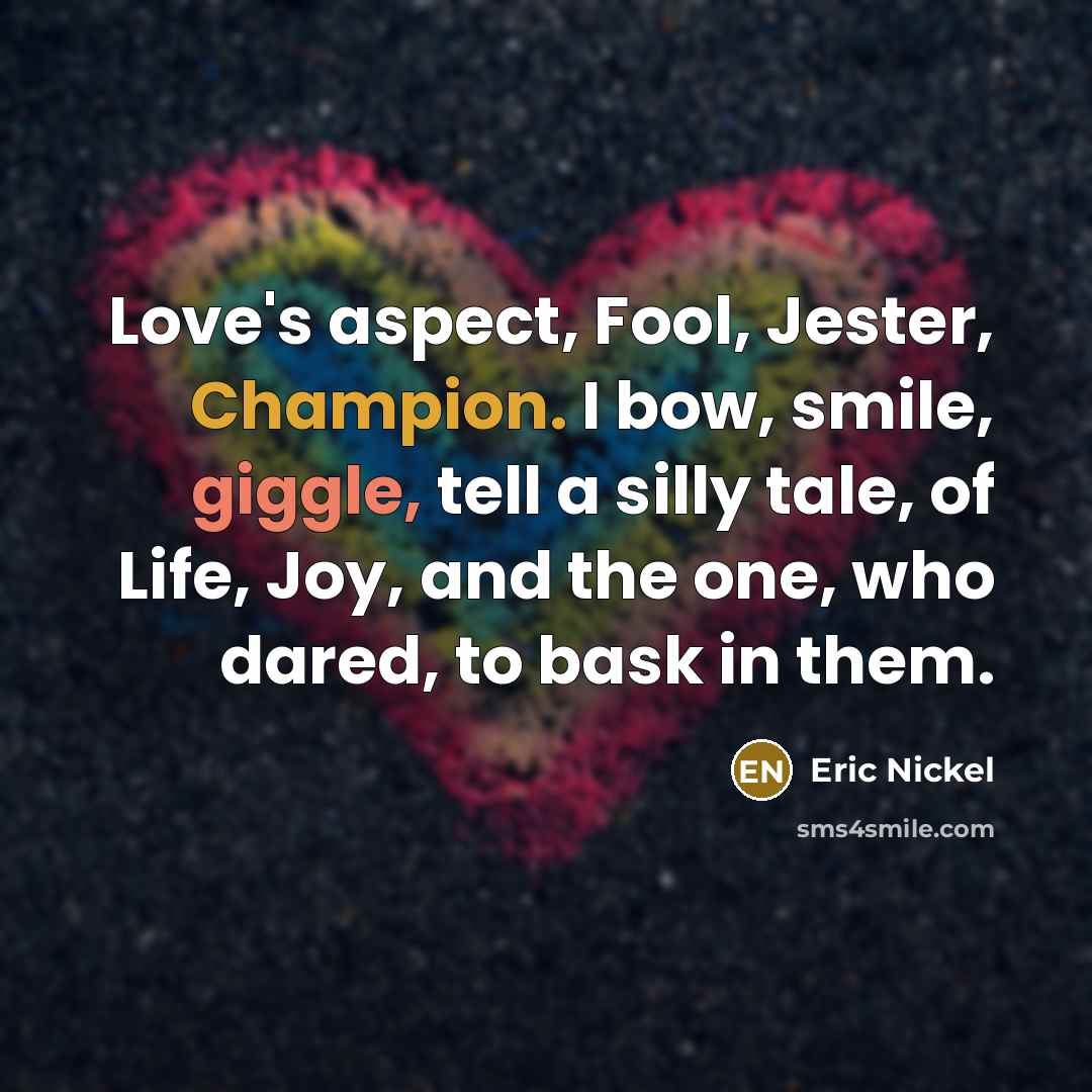 “Love's aspect, Fool, Jester, Champion. I bow, smile, giggle, tell a silly tale, of Life, Joy, and the one, who dared, to bask in them.” quote by Eric Nickel