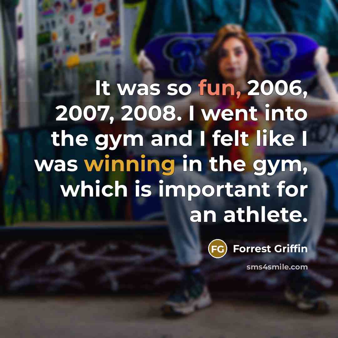 “It was so fun, 2006, 2007, 2008. I went into the gym and I felt like I was winning in the gym, which is important for an athlete.” quote by Forrest Griffin