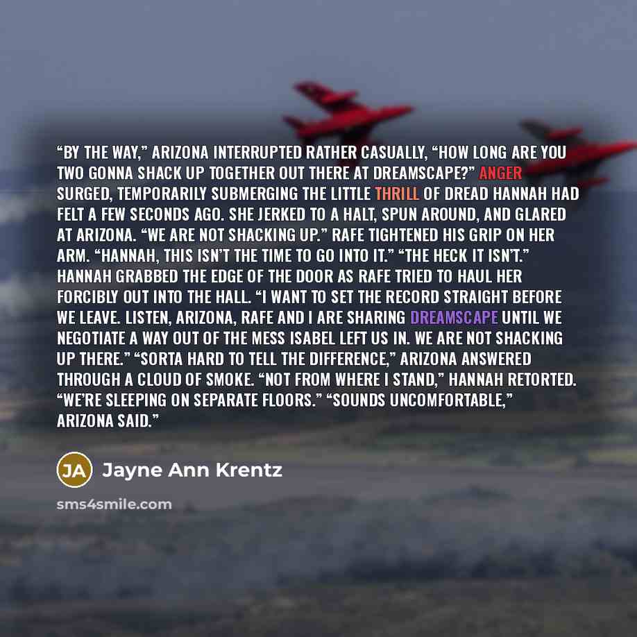 “By the way,” Arizona interrupted rather casually, “how long are you two gonna shack up together out there at Dreamscape?” Anger surged, temporarily submerging the little thrill of dread Hannah had felt a few seconds ago. She jerked to a halt, spun around, and glared at Arizona. “We are not…” quote by Jayne Ann Krentz