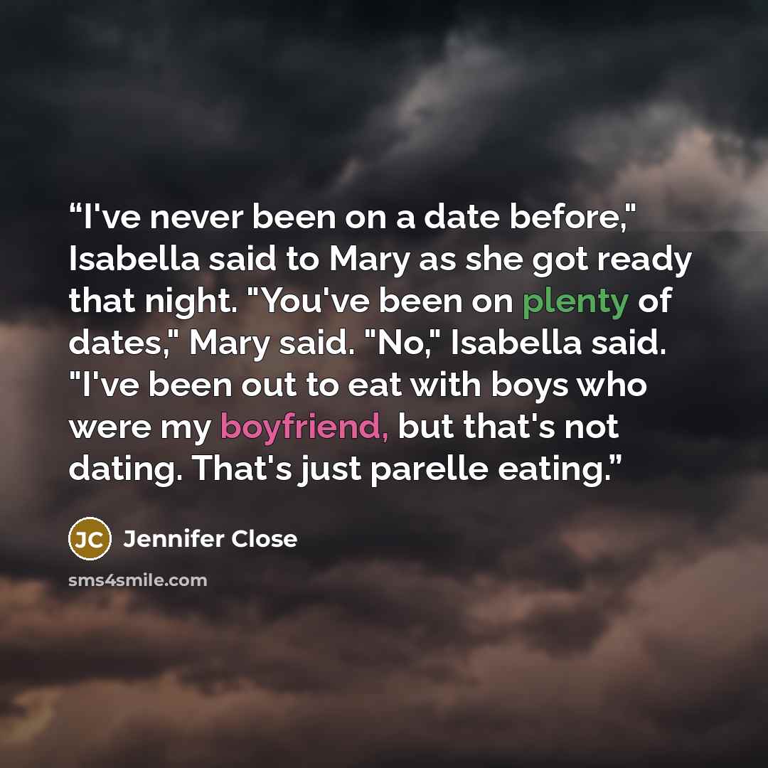“I've never been on a date before," Isabella said to Mary as she got ready that night. "You've been on plenty of dates," Mary said. "No," Isabella said. "I've been out to eat with boys who were my boyfriend, but that's not dating. That's just parelle eating.” quote by Jennifer Close