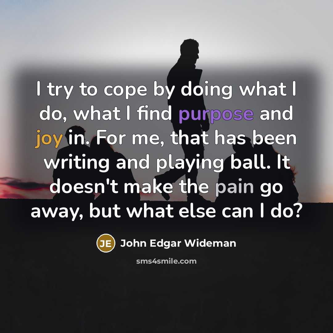 “I try to cope by doing what I do, what I find purpose and joy in. For me, that has been writing and playing ball. It doesn't make the pain go away, but what else can I do?” quote by John Edgar Wideman