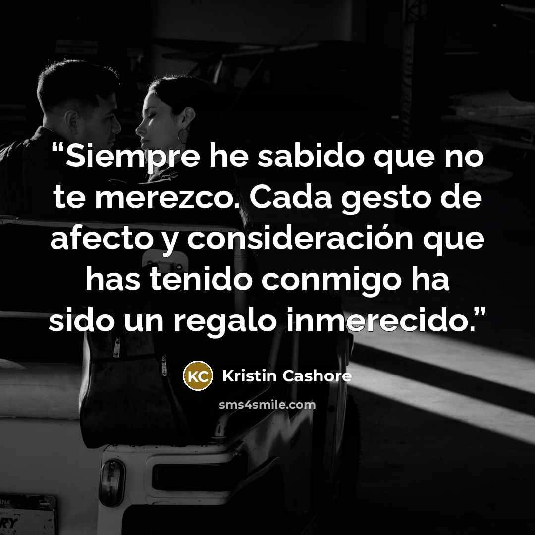 “Siempre he sabido que no te merezco. Cada gesto de afecto y consideración que has tenido conmigo ha sido un regalo inmerecido.” quote by Kristin Cashore