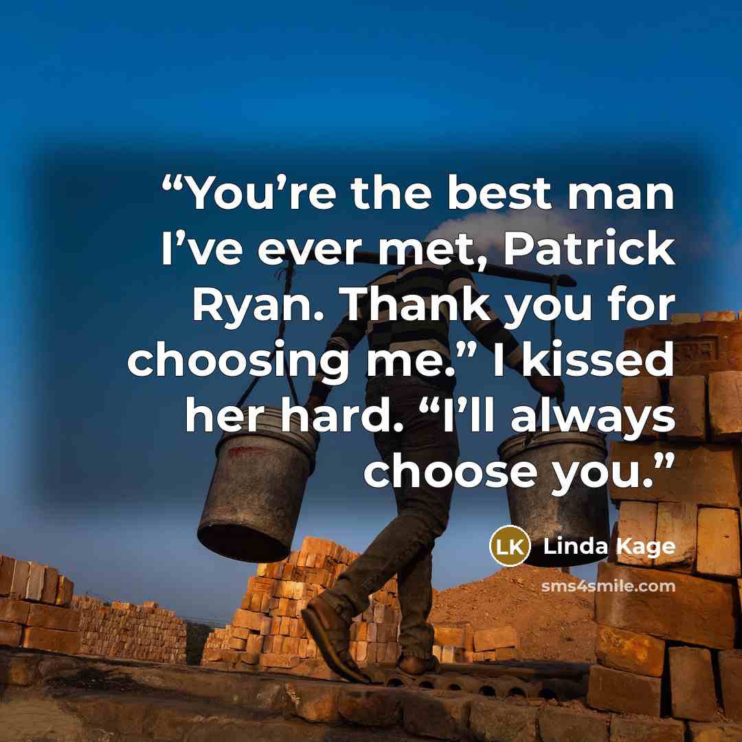 “You’re the best man I’ve ever met, Patrick Ryan. Thank you for choosing me.” I kissed her hard. “I’ll always choose you.” quote by Linda Kage