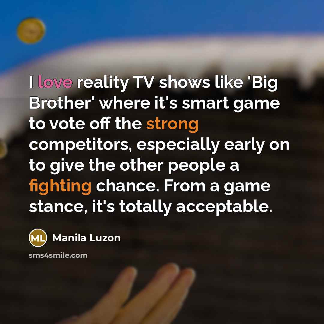“I love reality TV shows like 'Big Brother' where it's smart game to vote off the strong competitors, especially early on to give the other people a fighting chance. From a game stance, it's totally acceptable.” quote by Manila Luzon