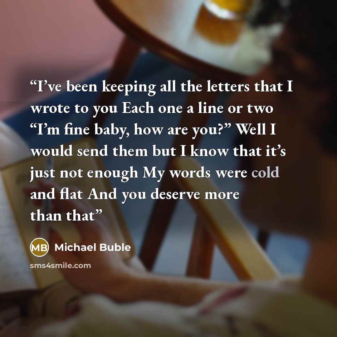“I’ve been keeping all the letters that I wrote to you Each one a line or two “I’m fine baby, how are you?” Well I would send them but I know that it’s just not enough My words were cold and flat And you deserve more than that” quote by Michael Buble